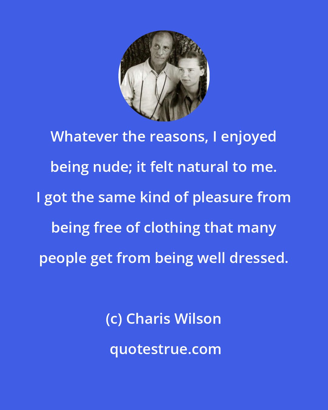 Charis Wilson: Whatever the reasons, I enjoyed being nude; it felt natural to me. I got the same kind of pleasure from being free of clothing that many people get from being well dressed.