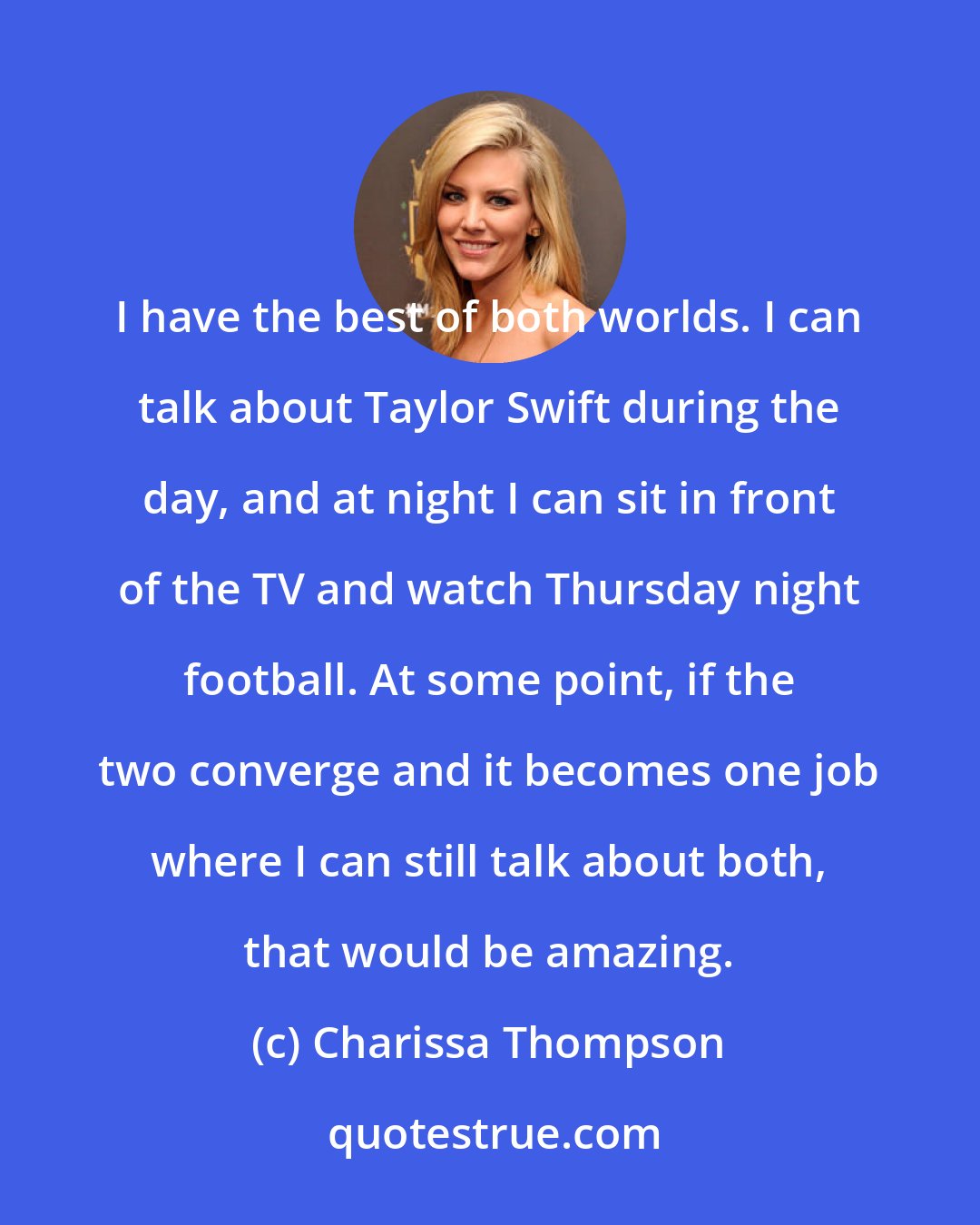 Charissa Thompson: I have the best of both worlds. I can talk about Taylor Swift during the day, and at night I can sit in front of the TV and watch Thursday night football. At some point, if the two converge and it becomes one job where I can still talk about both, that would be amazing.