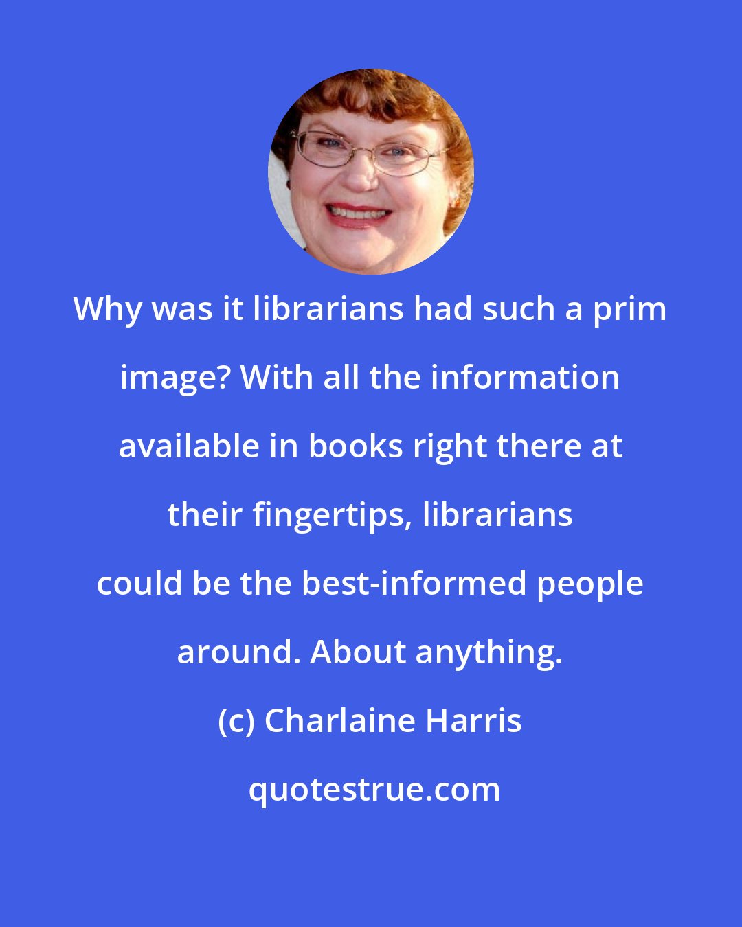 Charlaine Harris: Why was it librarians had such a prim image? With all the information available in books right there at their fingertips, librarians could be the best-informed people around. About anything.