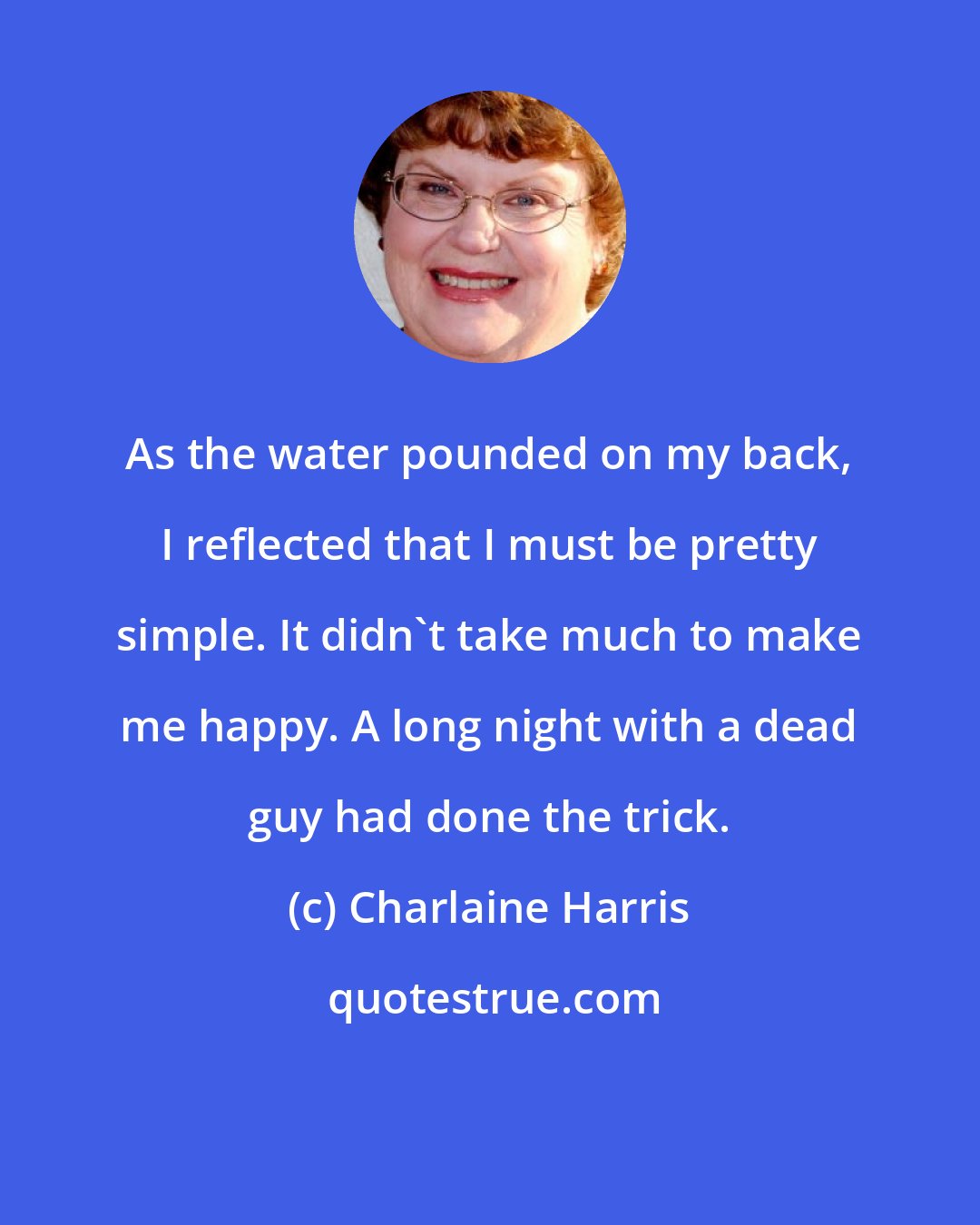 Charlaine Harris: As the water pounded on my back, I reflected that I must be pretty simple. It didn't take much to make me happy. A long night with a dead guy had done the trick.