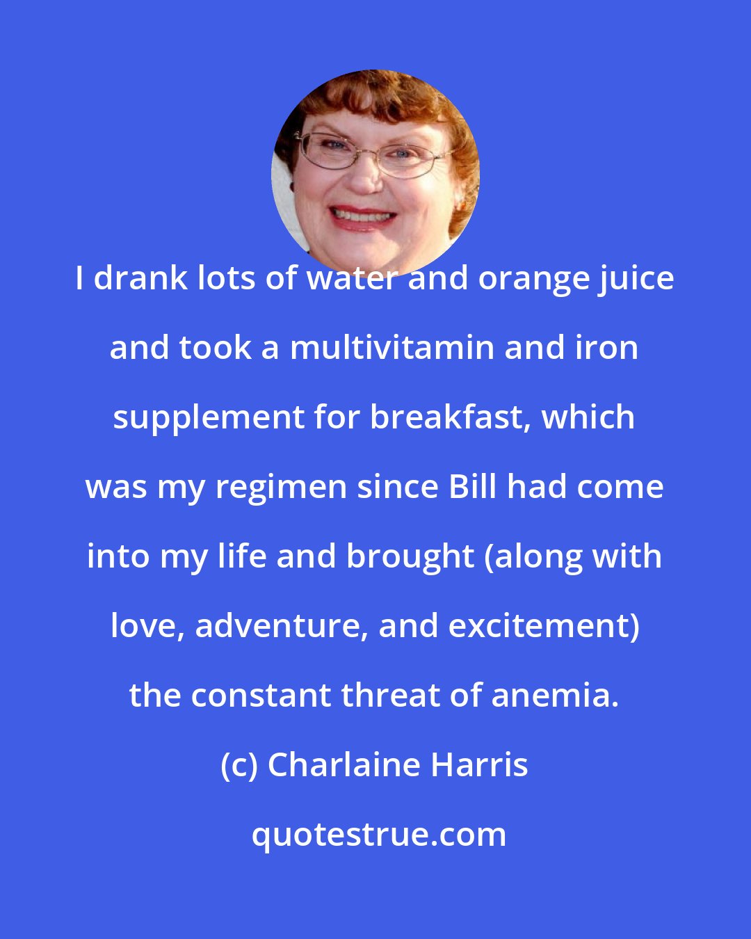 Charlaine Harris: I drank lots of water and orange juice and took a multivitamin and iron supplement for breakfast, which was my regimen since Bill had come into my life and brought (along with love, adventure, and excitement) the constant threat of anemia.