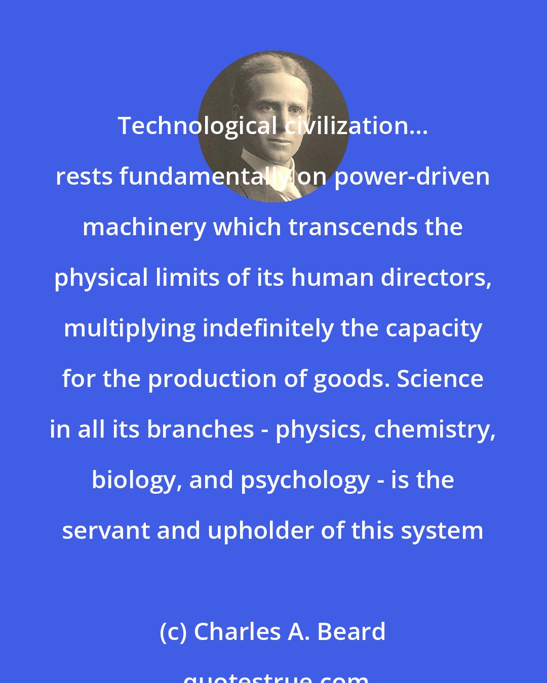 Charles A. Beard: Technological civilization... rests fundamentally on power-driven machinery which transcends the physical limits of its human directors, multiplying indefinitely the capacity for the production of goods. Science in all its branches - physics, chemistry, biology, and psychology - is the servant and upholder of this system