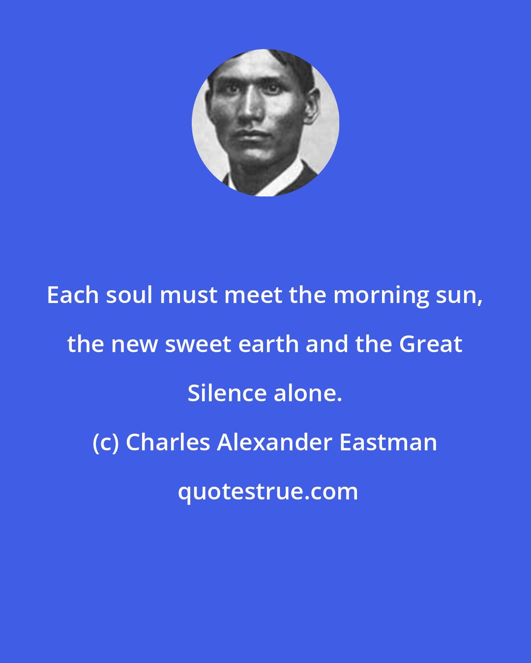 Charles Alexander Eastman: Each soul must meet the morning sun, the new sweet earth and the Great Silence alone.