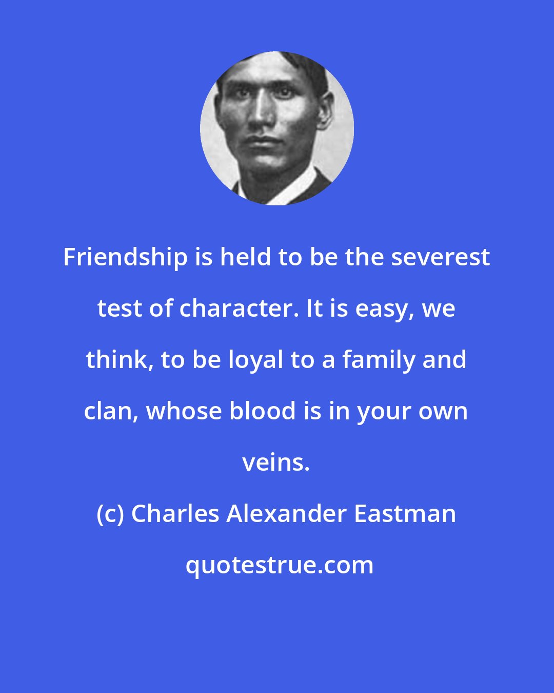 Charles Alexander Eastman: Friendship is held to be the severest test of character. It is easy, we think, to be loyal to a family and clan, whose blood is in your own veins.