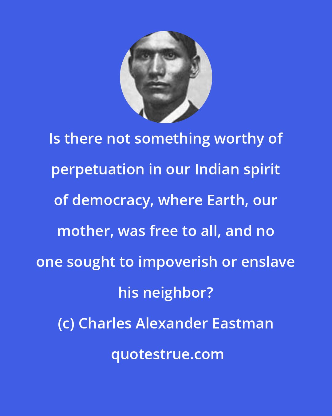 Charles Alexander Eastman: Is there not something worthy of perpetuation in our Indian spirit of democracy, where Earth, our mother, was free to all, and no one sought to impoverish or enslave his neighbor?