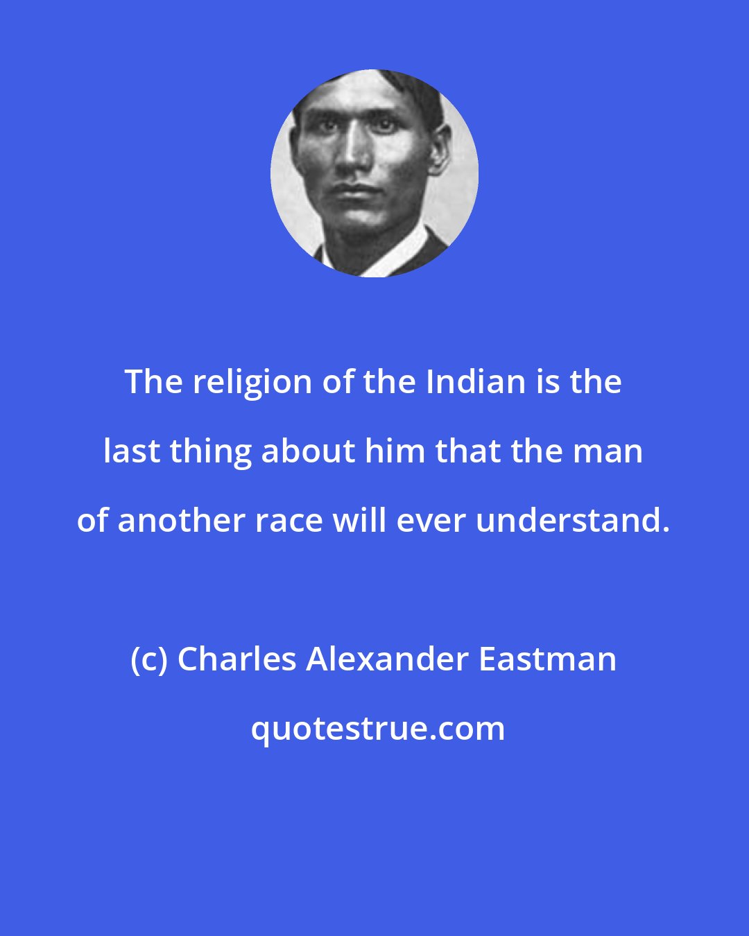 Charles Alexander Eastman: The religion of the Indian is the last thing about him that the man of another race will ever understand.