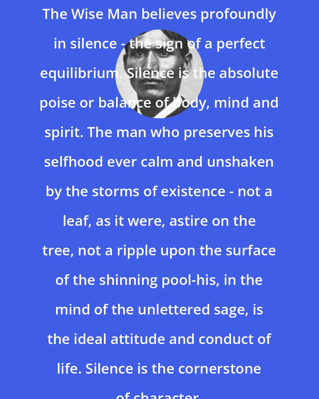 Charles Alexander Eastman: The Wise Man believes profoundly in silence - the sign of a perfect equilibrium. Silence is the absolute poise or balance of body, mind and spirit. The man who preserves his selfhood ever calm and unshaken by the storms of existence - not a leaf, as it were, astire on the tree, not a ripple upon the surface of the shinning pool-his, in the mind of the unlettered sage, is the ideal attitude and conduct of life. Silence is the cornerstone of character.