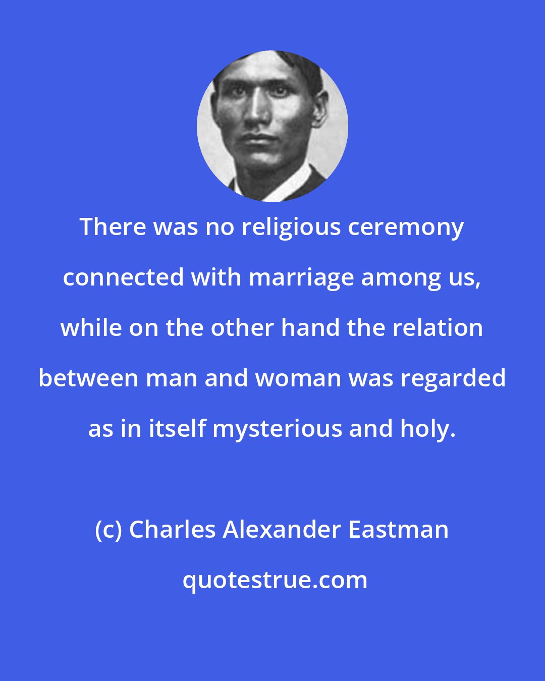 Charles Alexander Eastman: There was no religious ceremony connected with marriage among us, while on the other hand the relation between man and woman was regarded as in itself mysterious and holy.