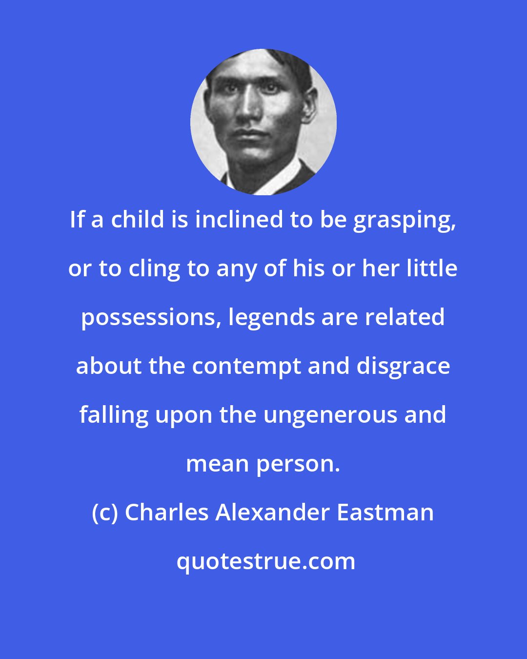 Charles Alexander Eastman: If a child is inclined to be grasping, or to cling to any of his or her little possessions, legends are related about the contempt and disgrace falling upon the ungenerous and mean person.