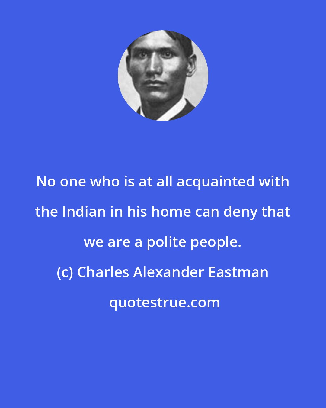 Charles Alexander Eastman: No one who is at all acquainted with the Indian in his home can deny that we are a polite people.