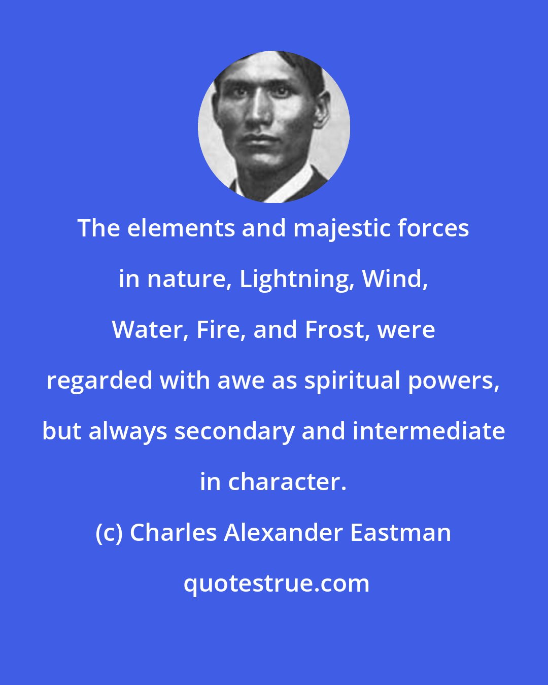 Charles Alexander Eastman: The elements and majestic forces in nature, Lightning, Wind, Water, Fire, and Frost, were regarded with awe as spiritual powers, but always secondary and intermediate in character.