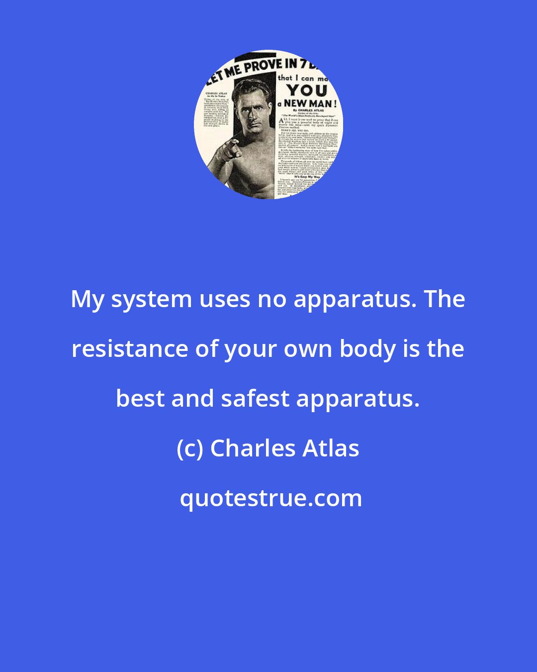 Charles Atlas: My system uses no apparatus. The resistance of your own body is the best and safest apparatus.