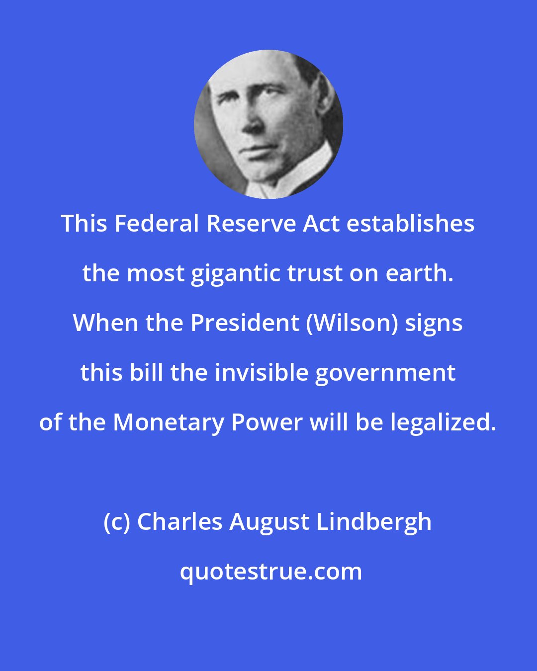 Charles August Lindbergh: This Federal Reserve Act establishes the most gigantic trust on earth. When the President (Wilson) signs this bill the invisible government of the Monetary Power will be legalized.