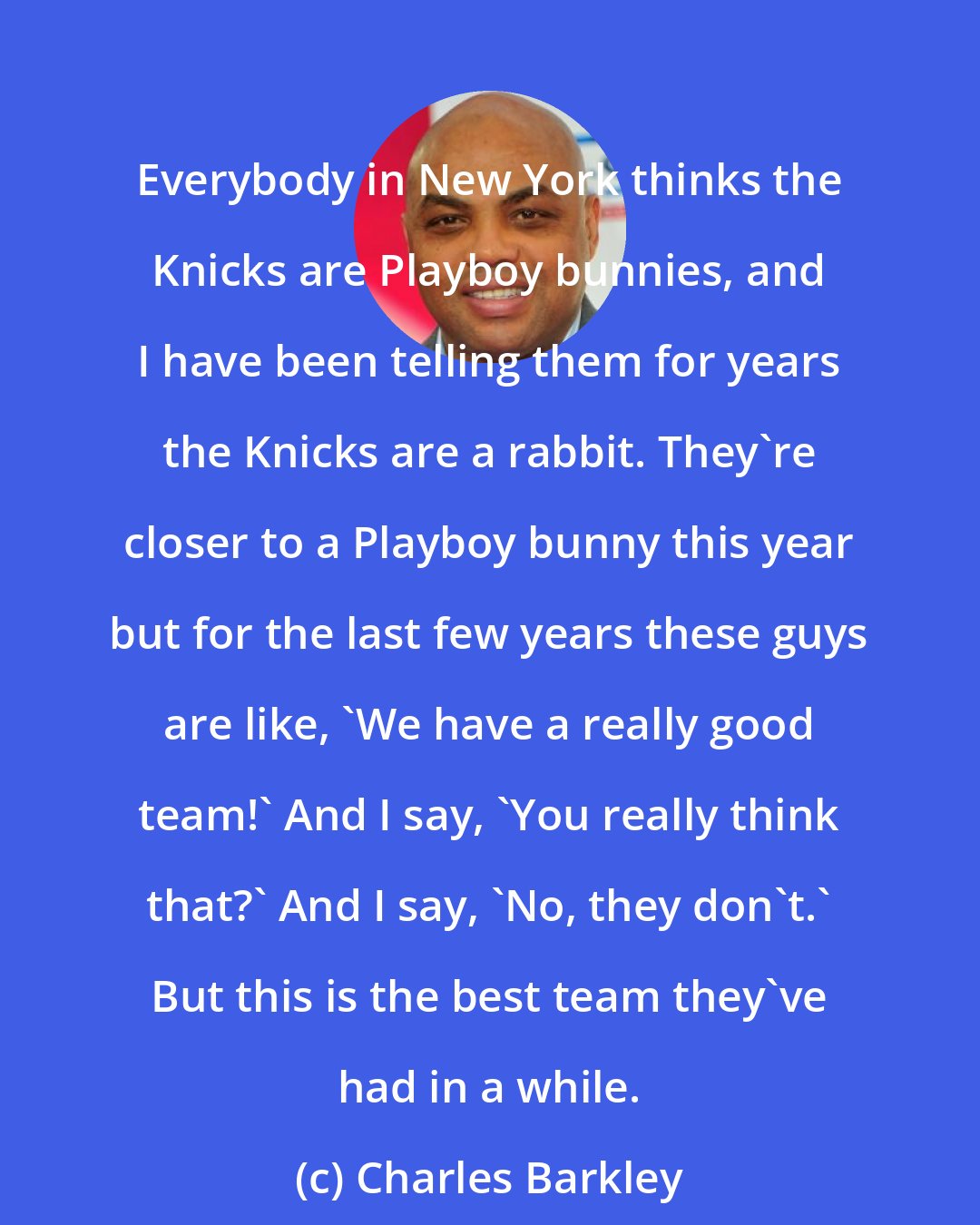 Charles Barkley: Everybody in New York thinks the Knicks are Playboy bunnies, and I have been telling them for years the Knicks are a rabbit. They're closer to a Playboy bunny this year but for the last few years these guys are like, 'We have a really good team!' And I say, 'You really think that?' And I say, 'No, they don't.' But this is the best team they've had in a while.