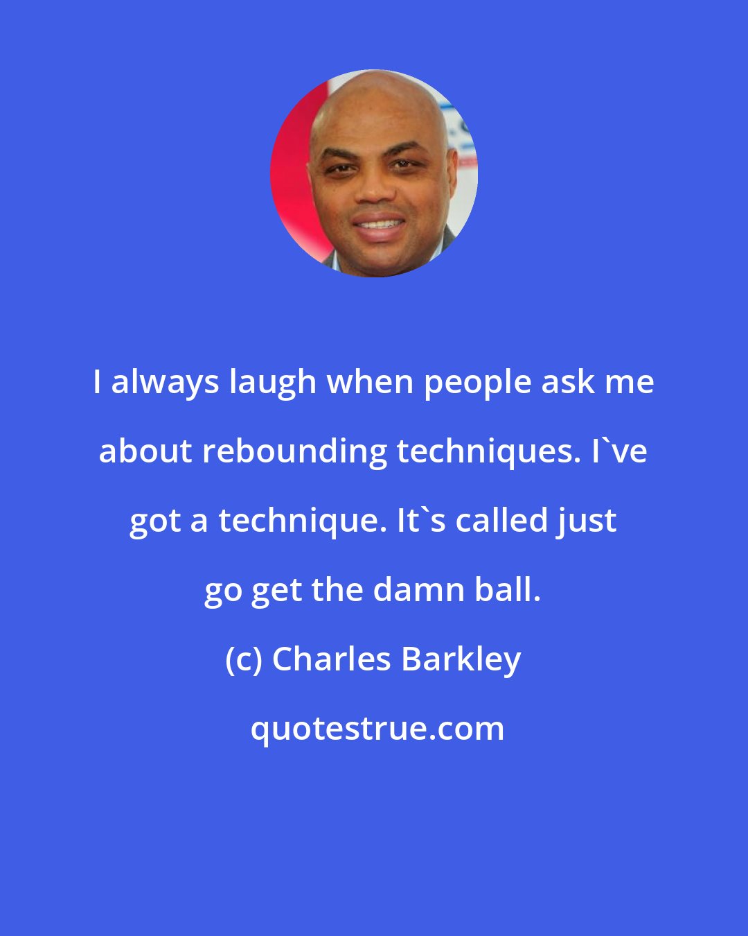 Charles Barkley: I always laugh when people ask me about rebounding techniques. I've got a technique. It's called just go get the damn ball.
