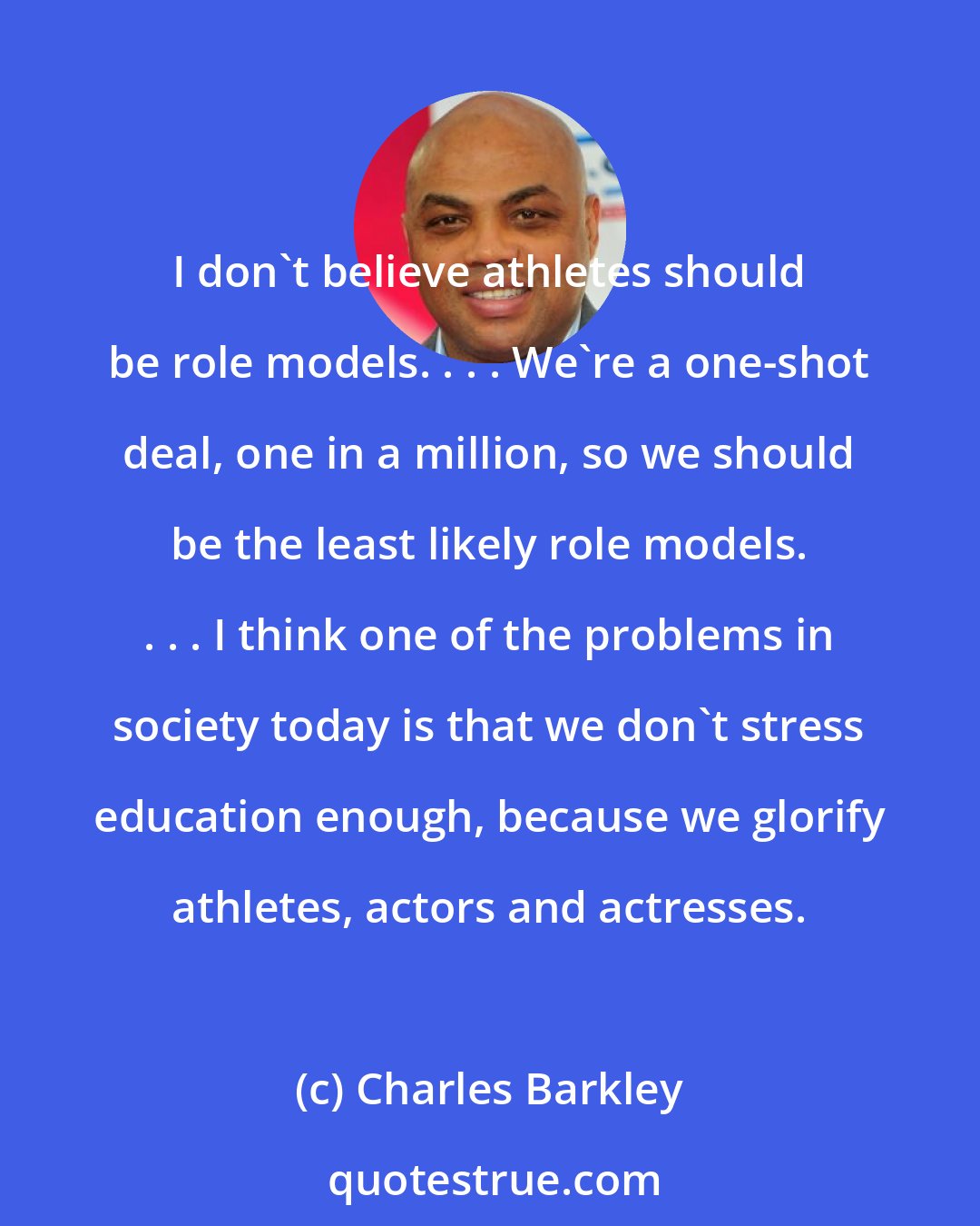 Charles Barkley: I don't believe athletes should be role models. . . . We're a one-shot deal, one in a million, so we should be the least likely role models. . . . I think one of the problems in society today is that we don't stress education enough, because we glorify athletes, actors and actresses.