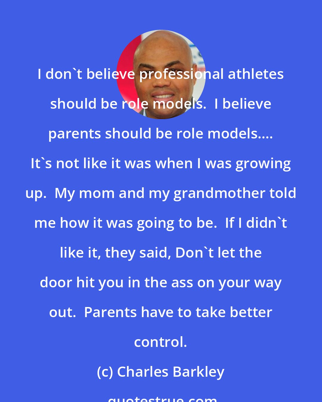 Charles Barkley: I don't believe professional athletes should be role models.  I believe parents should be role models.... It's not like it was when I was growing up.  My mom and my grandmother told me how it was going to be.  If I didn't like it, they said, Don't let the door hit you in the ass on your way out.  Parents have to take better control.