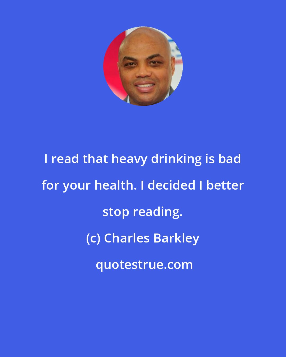 Charles Barkley: I read that heavy drinking is bad for your health. I decided I better stop reading.