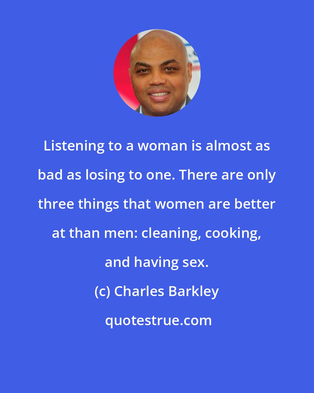 Charles Barkley: Listening to a woman is almost as bad as losing to one. There are only three things that women are better at than men: cleaning, cooking, and having sex.
