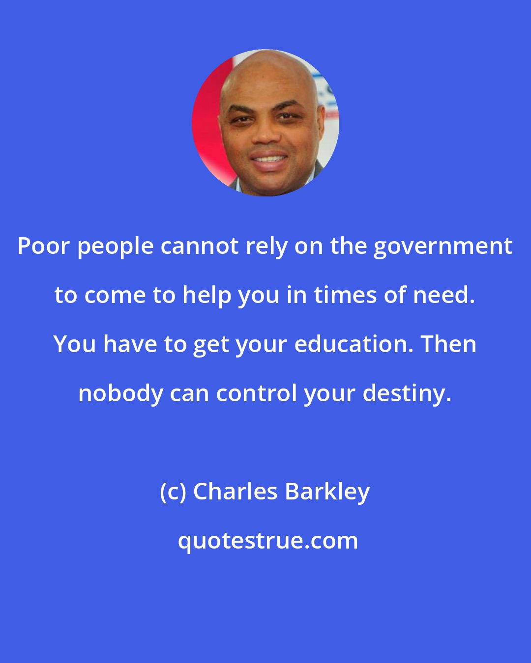 Charles Barkley: Poor people cannot rely on the government to come to help you in times of need. You have to get your education. Then nobody can control your destiny.