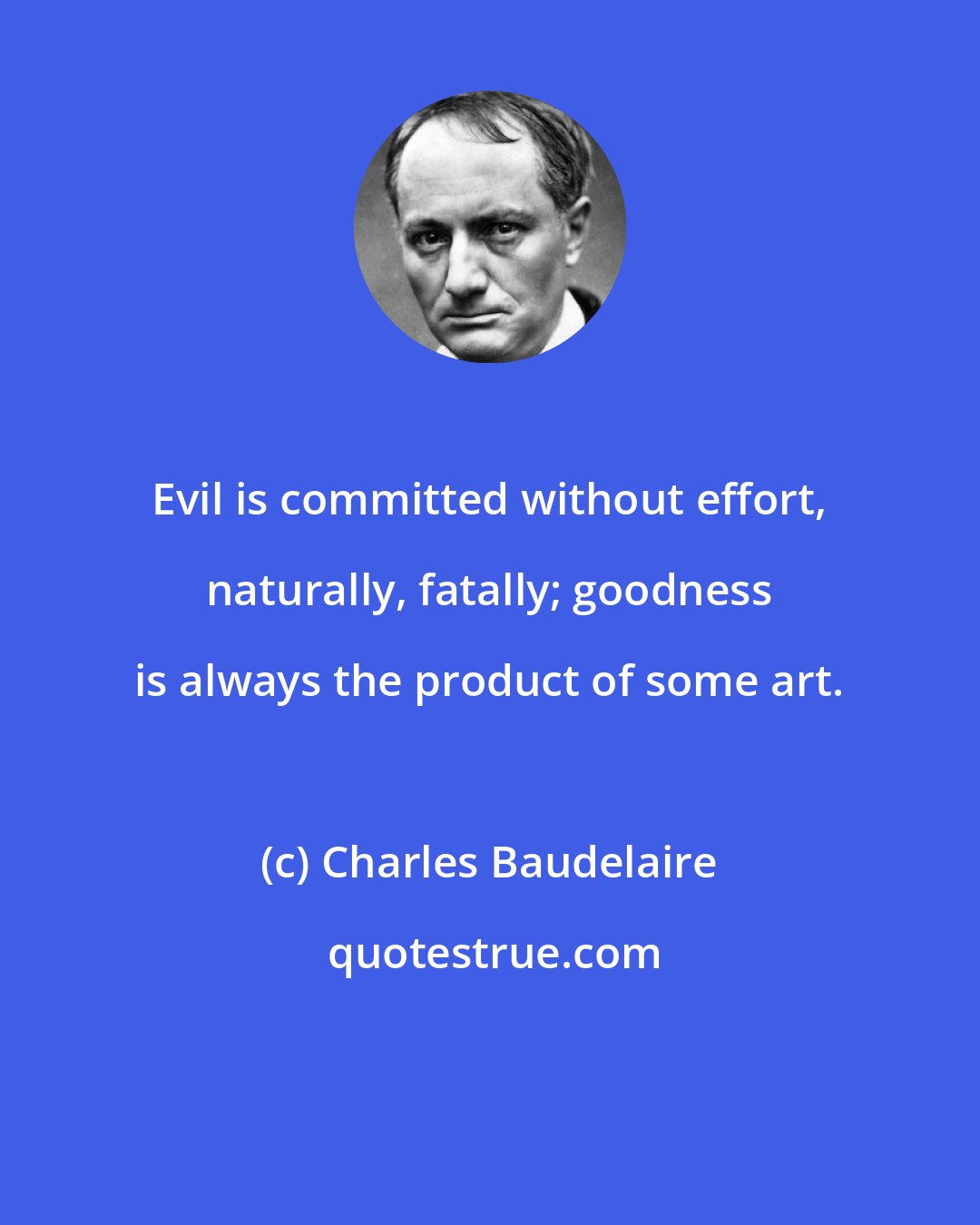 Charles Baudelaire: Evil is committed without effort, naturally, fatally; goodness is always the product of some art.