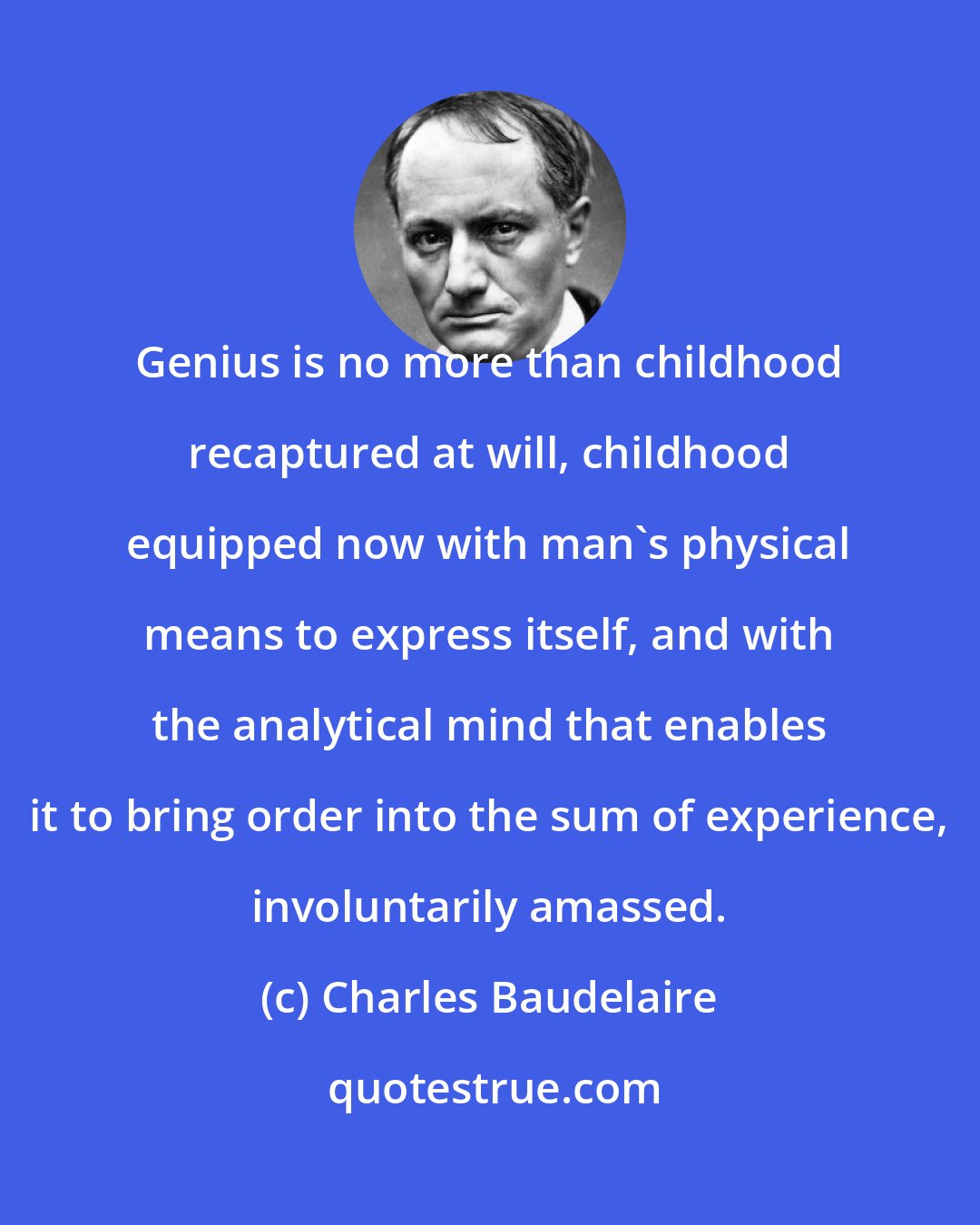 Charles Baudelaire: Genius is no more than childhood recaptured at will, childhood equipped now with man's physical means to express itself, and with the analytical mind that enables it to bring order into the sum of experience, involuntarily amassed.