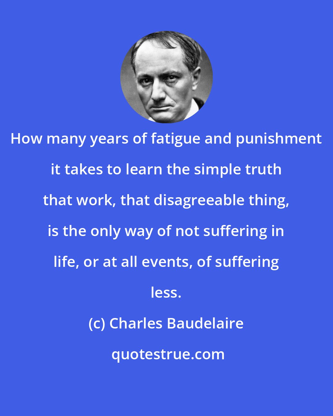 Charles Baudelaire: How many years of fatigue and punishment it takes to learn the simple truth that work, that disagreeable thing, is the only way of not suffering in life, or at all events, of suffering less.