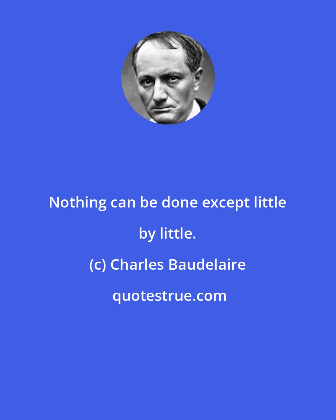 Charles Baudelaire: Nothing can be done except little by little.