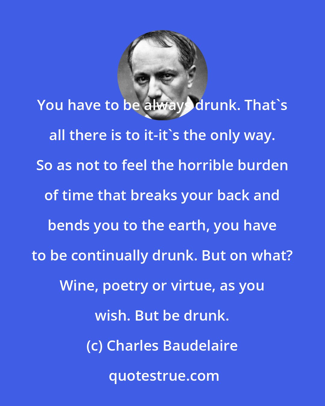 Charles Baudelaire: You have to be always drunk. That's all there is to it-it's the only way. So as not to feel the horrible burden of time that breaks your back and bends you to the earth, you have to be continually drunk. But on what? Wine, poetry or virtue, as you wish. But be drunk.