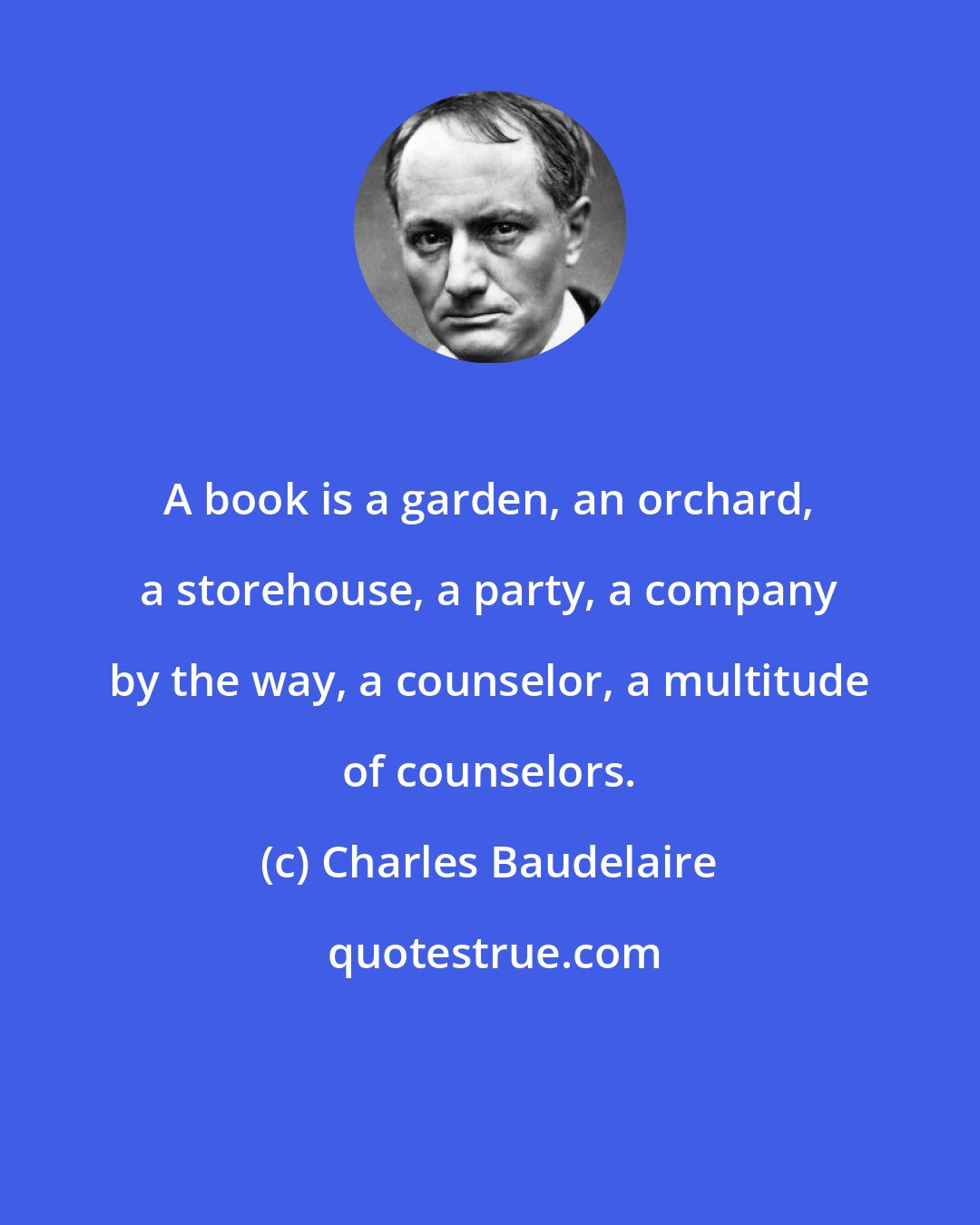 Charles Baudelaire: A book is a garden, an orchard, a storehouse, a party, a company by the way, a counselor, a multitude of counselors.
