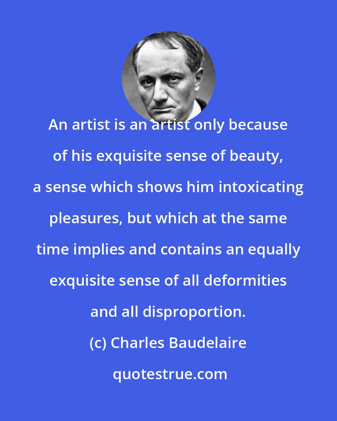 Charles Baudelaire: An artist is an artist only because of his exquisite sense of beauty, a sense which shows him intoxicating pleasures, but which at the same time implies and contains an equally exquisite sense of all deformities and all disproportion.