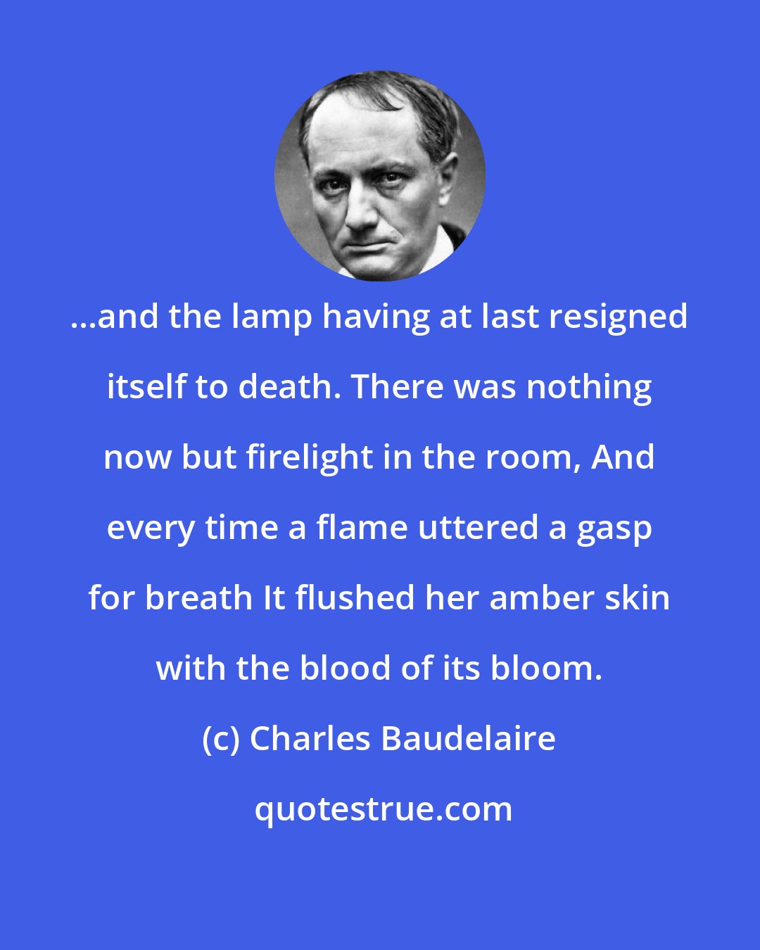 Charles Baudelaire: ...and the lamp having at last resigned itself to death. There was nothing now but firelight in the room, And every time a flame uttered a gasp for breath It flushed her amber skin with the blood of its bloom.