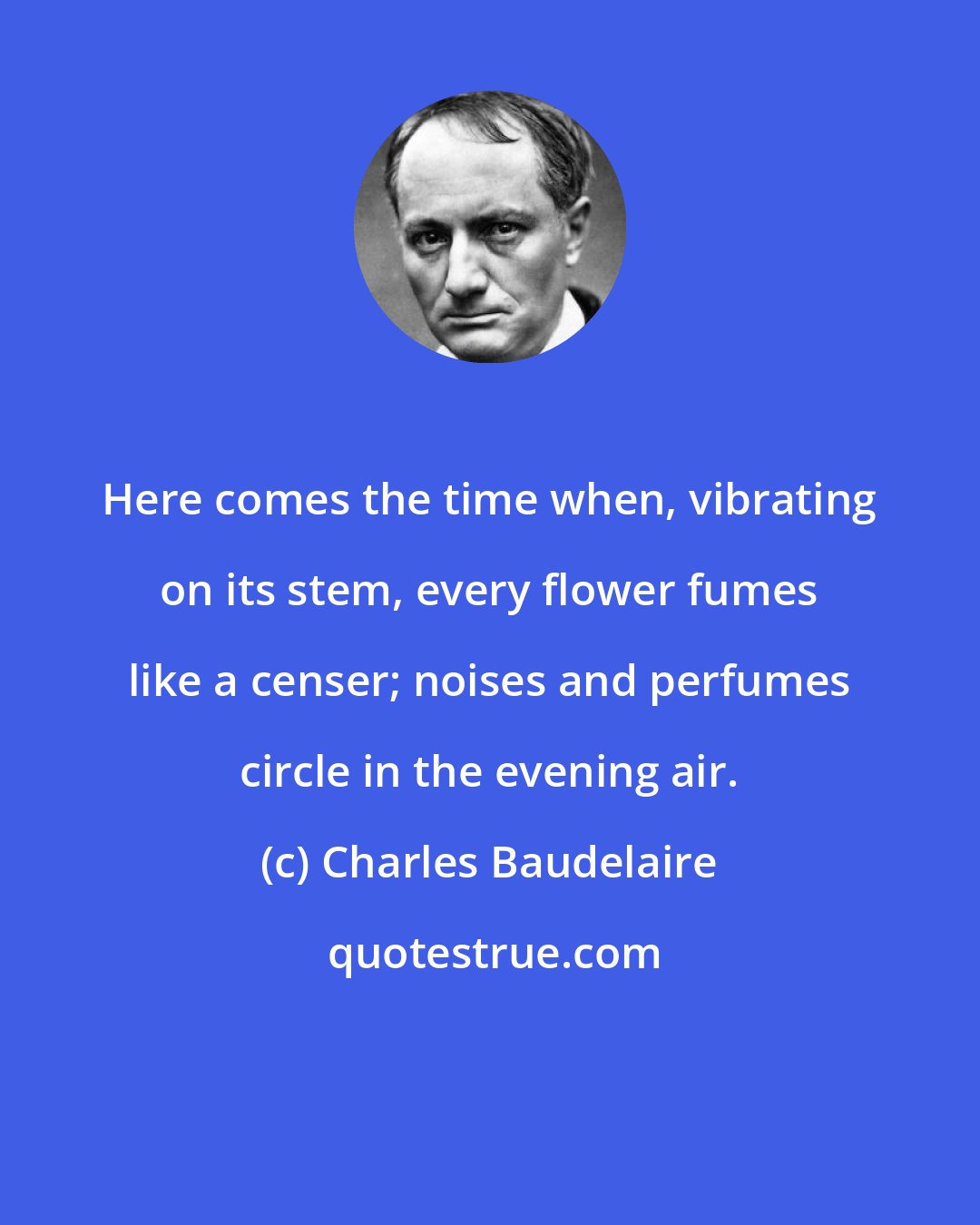 Charles Baudelaire: Here comes the time when, vibrating on its stem, every flower fumes like a censer; noises and perfumes circle in the evening air.