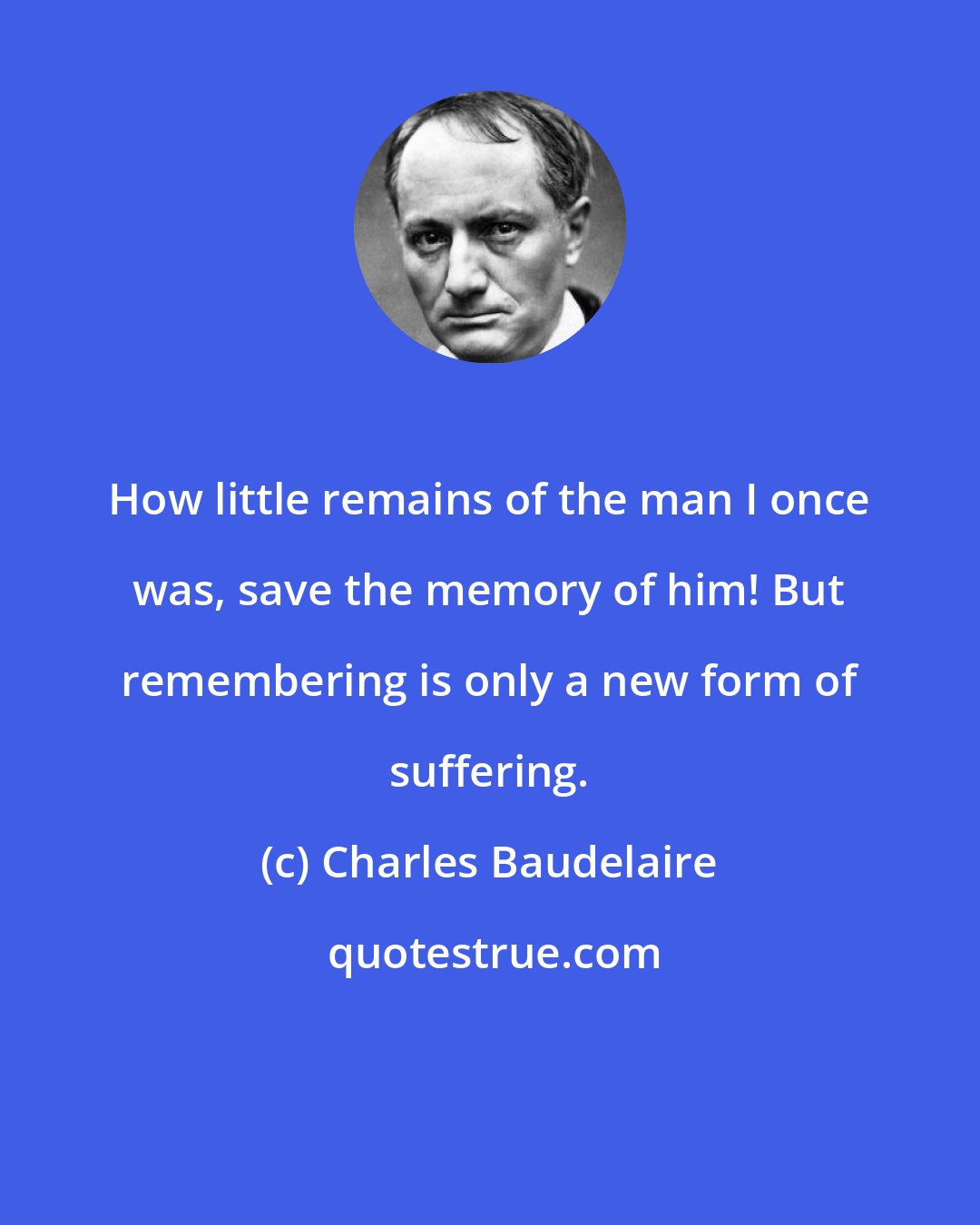 Charles Baudelaire: How little remains of the man I once was, save the memory of him! But remembering is only a new form of suffering.