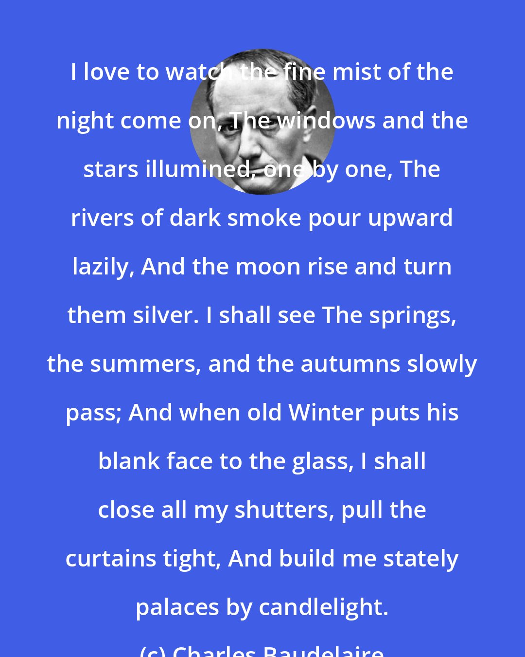 Charles Baudelaire: I love to watch the fine mist of the night come on, The windows and the stars illumined, one by one, The rivers of dark smoke pour upward lazily, And the moon rise and turn them silver. I shall see The springs, the summers, and the autumns slowly pass; And when old Winter puts his blank face to the glass, I shall close all my shutters, pull the curtains tight, And build me stately palaces by candlelight.