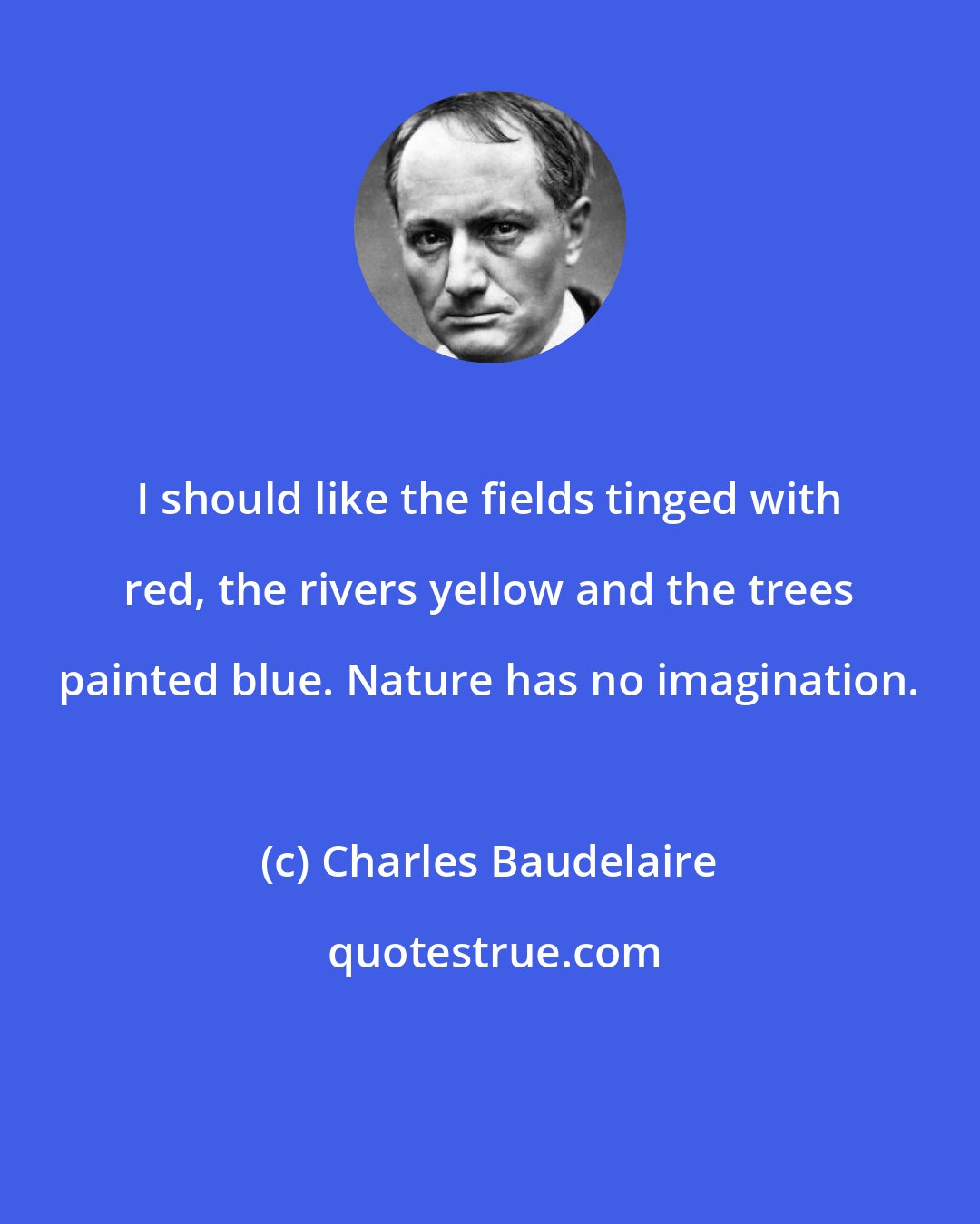 Charles Baudelaire: I should like the fields tinged with red, the rivers yellow and the trees painted blue. Nature has no imagination.