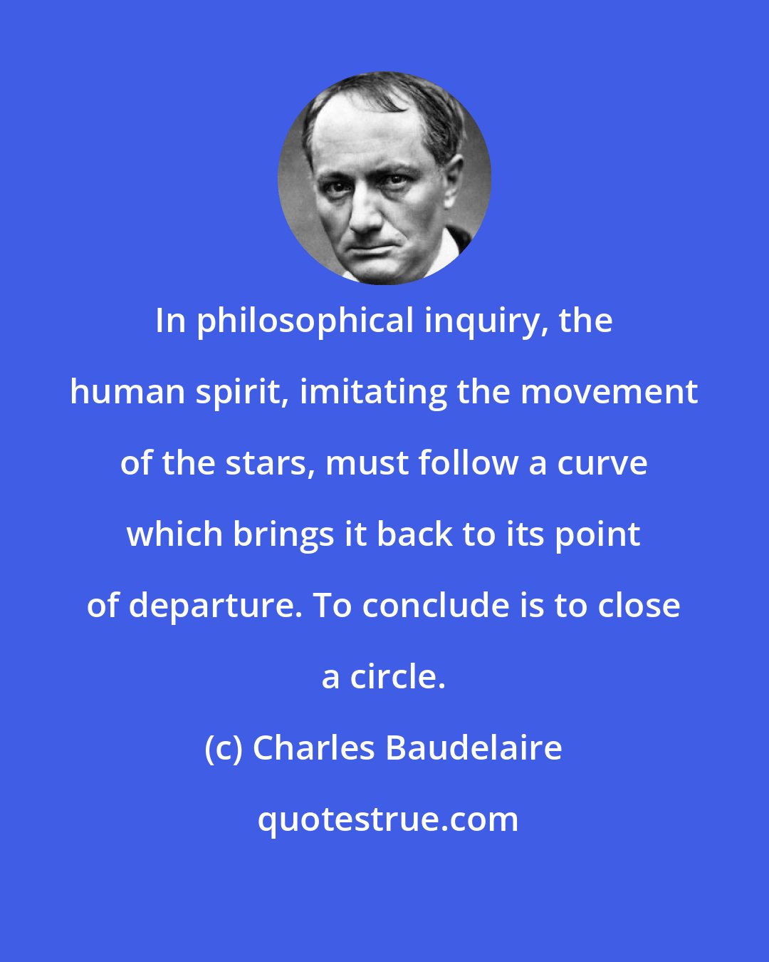 Charles Baudelaire: In philosophical inquiry, the human spirit, imitating the movement of the stars, must follow a curve which brings it back to its point of departure. To conclude is to close a circle.