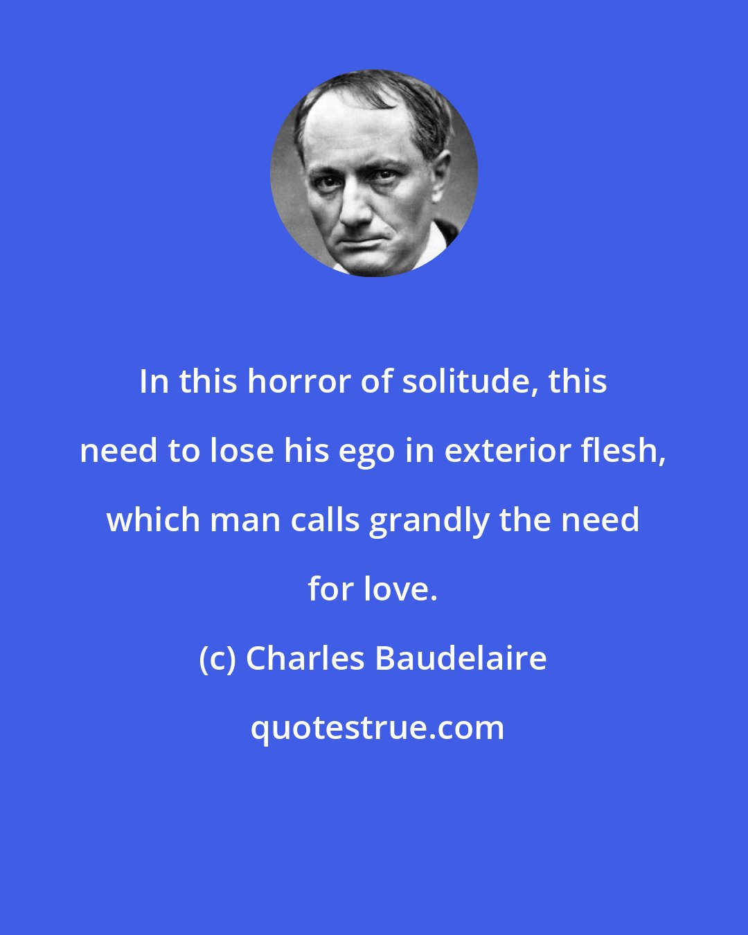 Charles Baudelaire: In this horror of solitude, this need to lose his ego in exterior flesh, which man calls grandly the need for love.