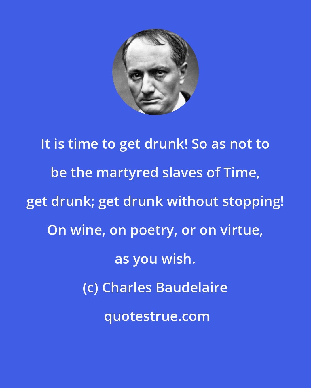 Charles Baudelaire: It is time to get drunk! So as not to be the martyred slaves of Time, get drunk; get drunk without stopping! On wine, on poetry, or on virtue, as you wish.