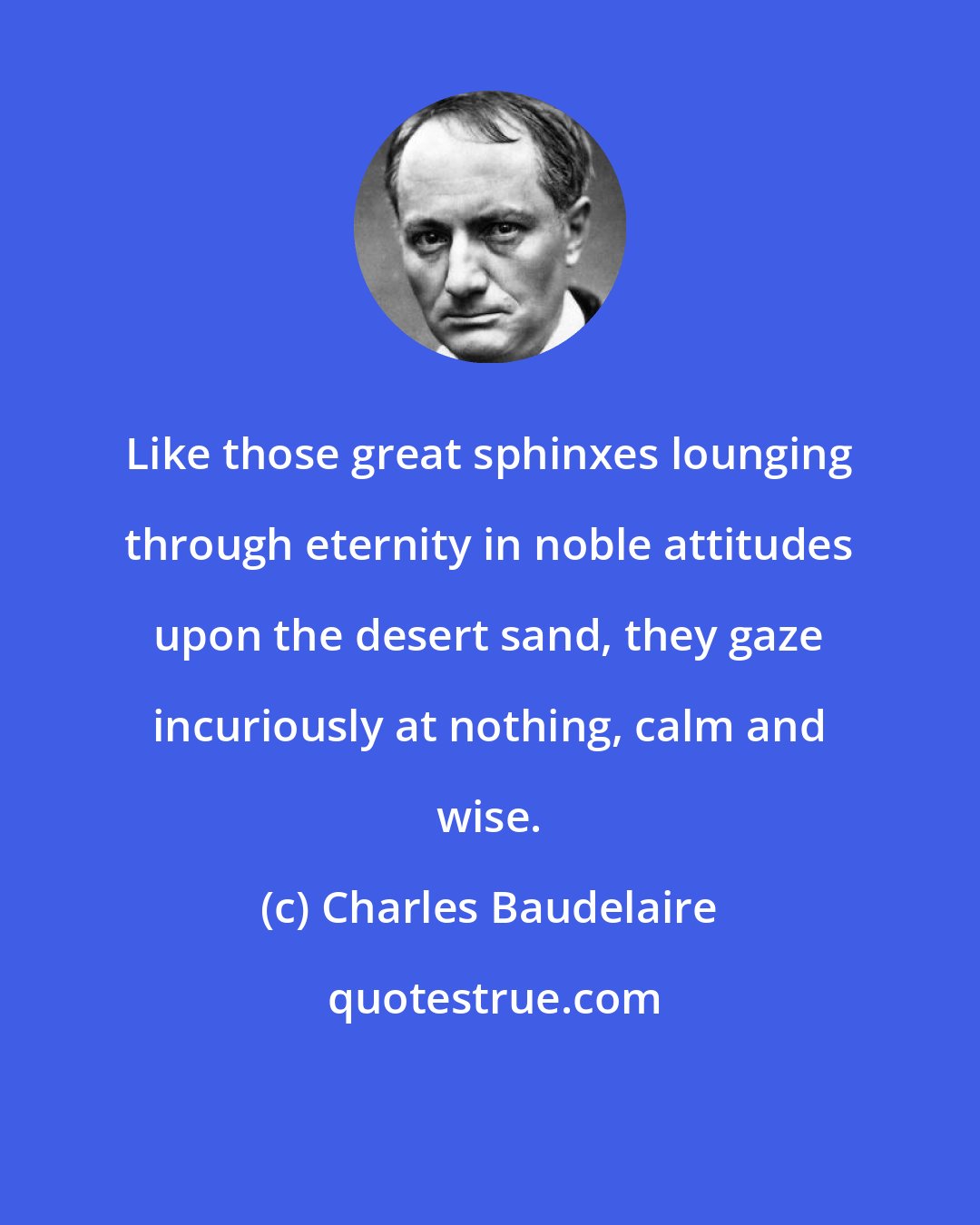 Charles Baudelaire: Like those great sphinxes lounging through eternity in noble attitudes upon the desert sand, they gaze incuriously at nothing, calm and wise.