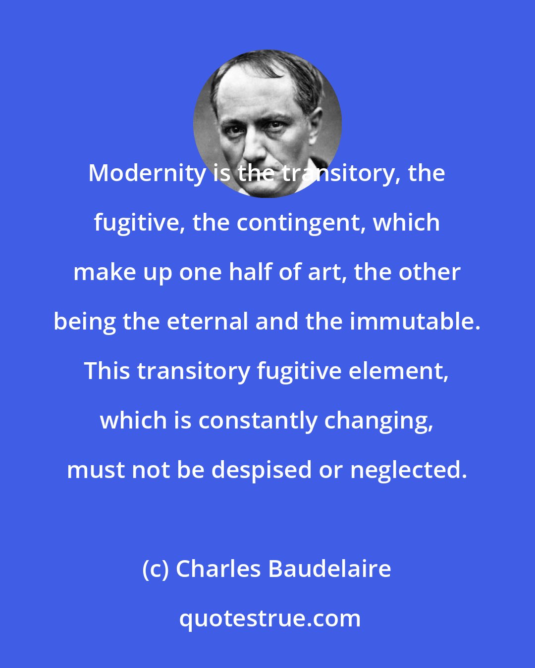 Charles Baudelaire: Modernity is the transitory, the fugitive, the contingent, which make up one half of art, the other being the eternal and the immutable. This transitory fugitive element, which is constantly changing, must not be despised or neglected.