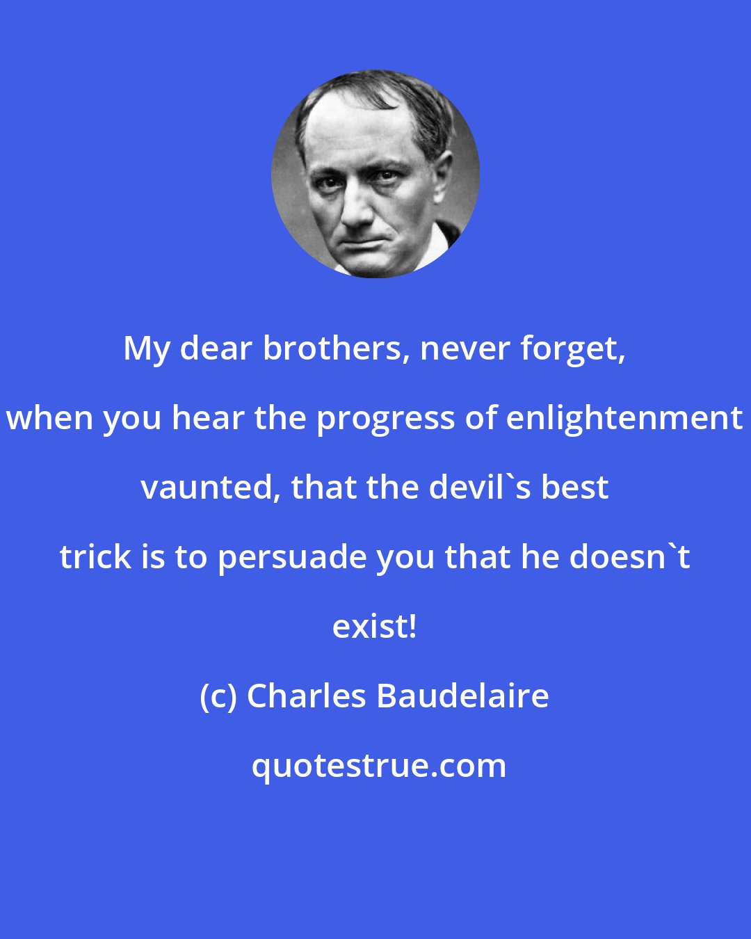 Charles Baudelaire: My dear brothers, never forget, when you hear the progress of enlightenment vaunted, that the devil's best trick is to persuade you that he doesn't exist!