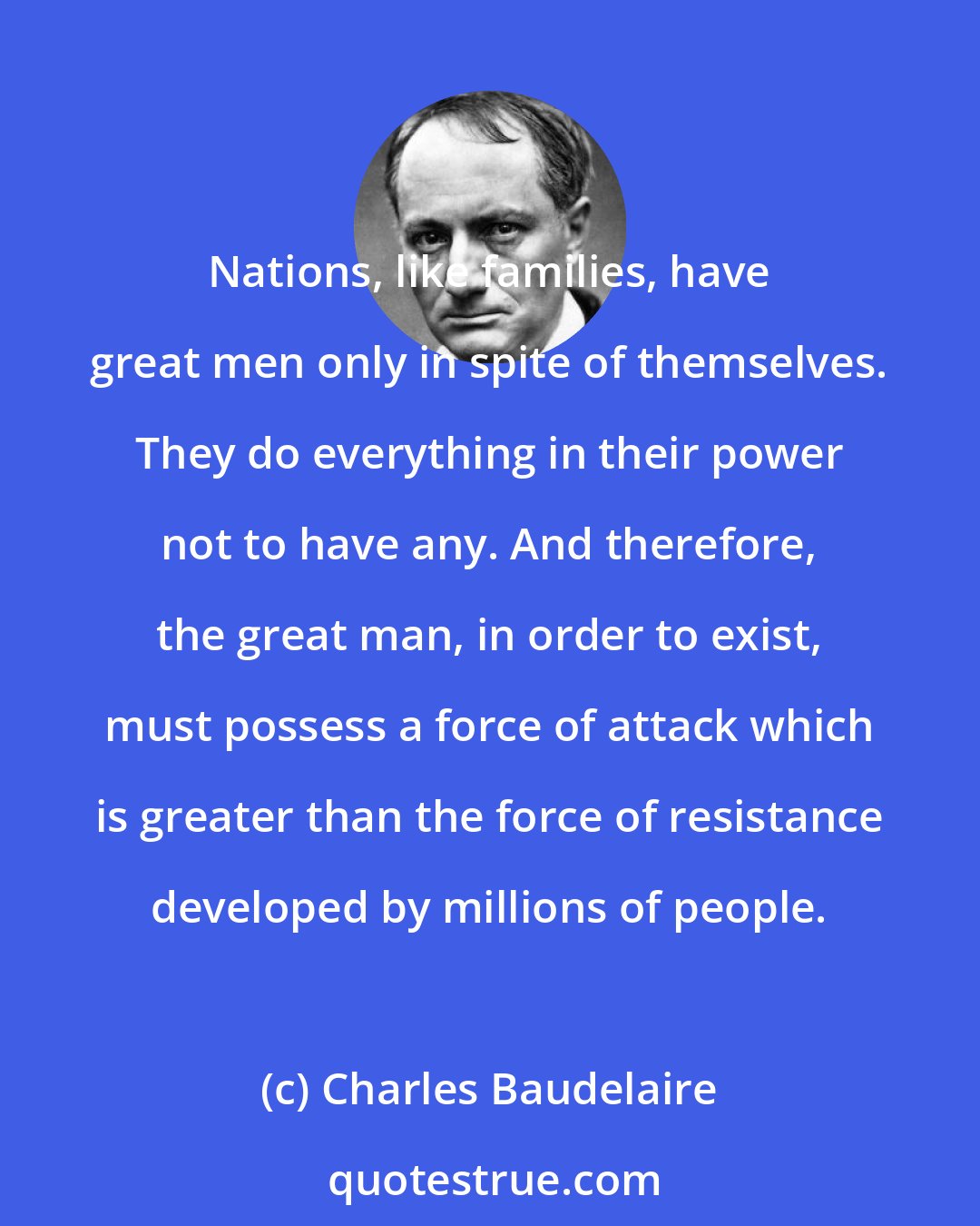 Charles Baudelaire: Nations, like families, have great men only in spite of themselves. They do everything in their power not to have any. And therefore, the great man, in order to exist, must possess a force of attack which is greater than the force of resistance developed by millions of people.