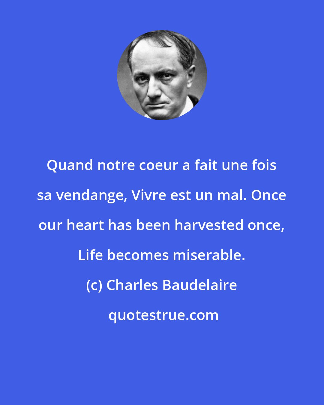 Charles Baudelaire: Quand notre coeur a fait une fois sa vendange, Vivre est un mal. Once our heart has been harvested once, Life becomes miserable.