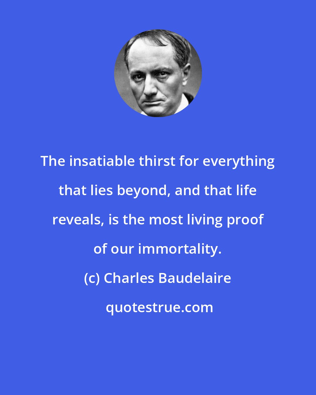 Charles Baudelaire: The insatiable thirst for everything that lies beyond, and that life reveals, is the most living proof of our immortality.