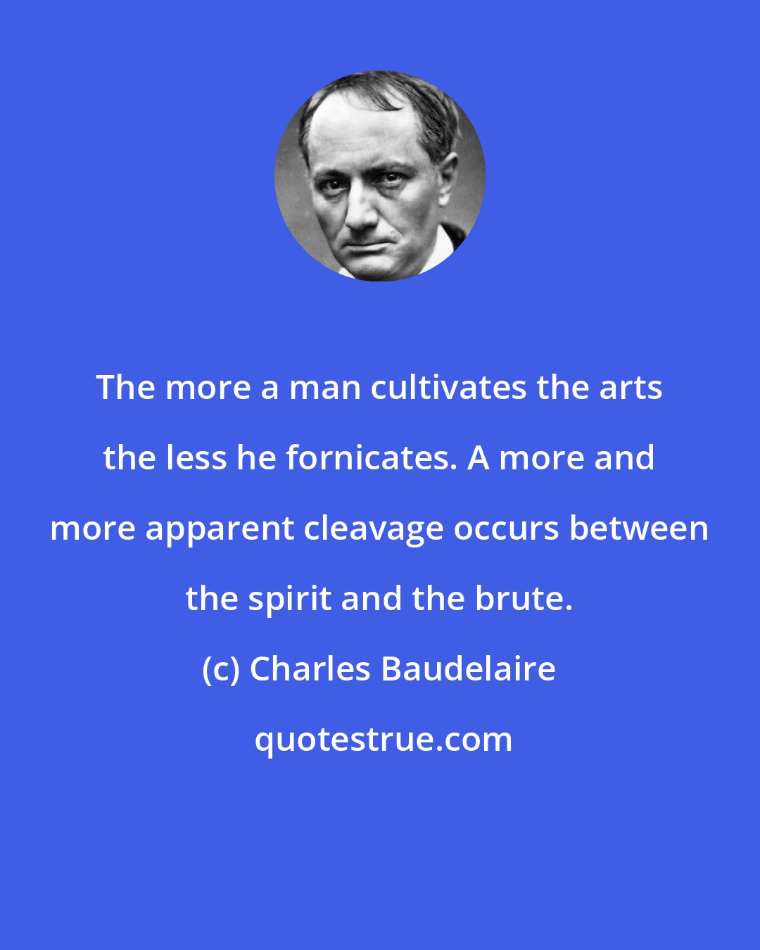 Charles Baudelaire: The more a man cultivates the arts the less he fornicates. A more and more apparent cleavage occurs between the spirit and the brute.