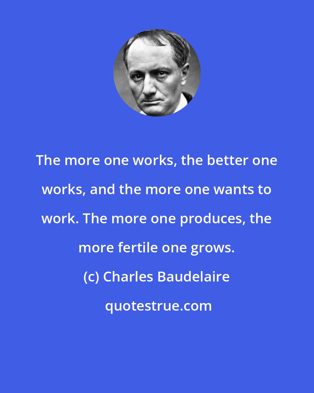 Charles Baudelaire: The more one works, the better one works, and the more one wants to work. The more one produces, the more fertile one grows.