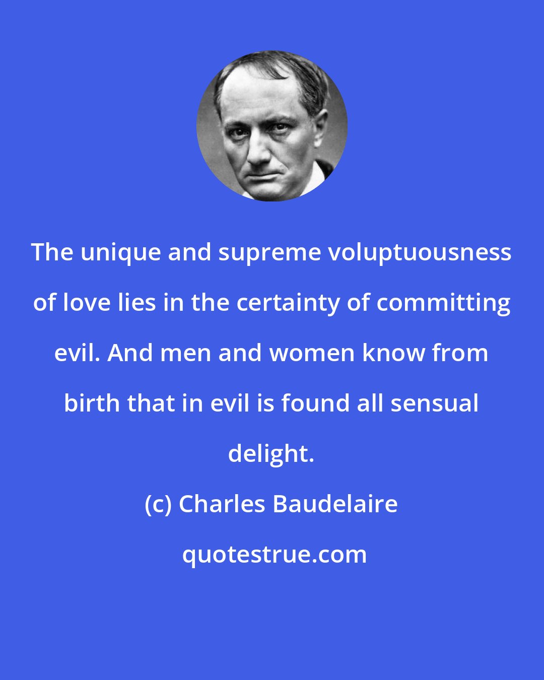 Charles Baudelaire: The unique and supreme voluptuousness of love lies in the certainty of committing evil. And men and women know from birth that in evil is found all sensual delight.