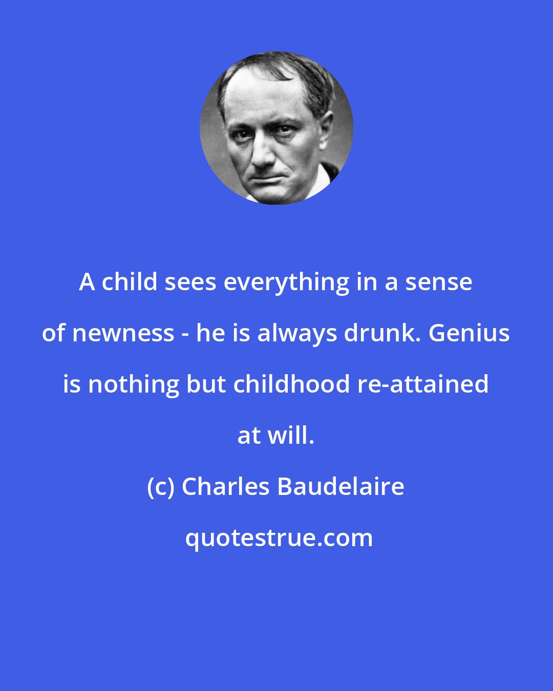 Charles Baudelaire: A child sees everything in a sense of newness - he is always drunk. Genius is nothing but childhood re-attained at will.