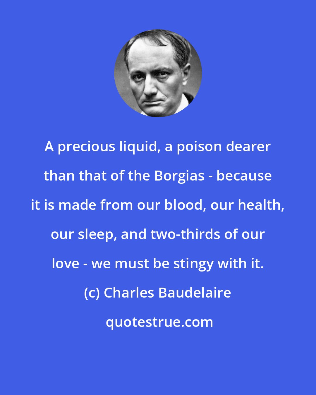 Charles Baudelaire: A precious liquid, a poison dearer than that of the Borgias - because it is made from our blood, our health, our sleep, and two-thirds of our love - we must be stingy with it.